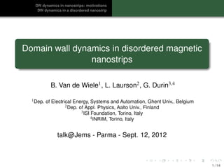 DW dynamics in nanostrips: motivations
    DW dynamics in a disordered nanostrip




Domain wall dynamics in disordered magnetic
                nanostrips

             B. Van de Wiele1 , L. Laurson2 , G. Durin3,4

  1 Dep.   of Electrical Energy, Systems and Automation, Ghent Univ., Belgium
                     2 Dep. of Appl. Physics, Aalto Univ., Finland
                             3 ISI Foundation, Torino, Italy
                                   4 INRIM, Torino, Italy



                talk@Jems - Parma - Sept. 12, 2012



                                                                                1 / 14
 