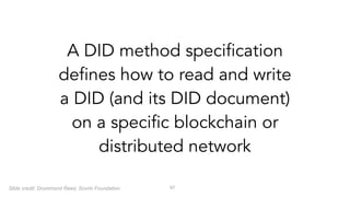 !57
A DID method specification
defines how to read and write
a DID (and its DID document)
on a specific blockchain or
distributed network
Slide credit: Drummond Reed, Sovrin Foundation
 