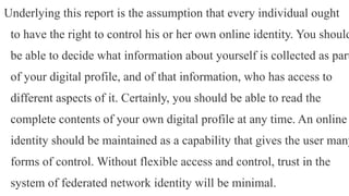 Underlying this report is the assumption that every individual ought
to have the right to control his or her own online identity. You should
be able to decide what information about yourself is collected as part
of your digital profile, and of that information, who has access to
different aspects of it. Certainly, you should be able to read the
complete contents of your own digital profile at any time. An online
identity should be maintained as a capability that gives the user many
forms of control. Without flexible access and control, trust in the
system of federated network identity will be minimal.
 