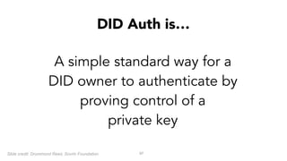 !97
A simple standard way for a
DID owner to authenticate by
proving control of a  
private key
DID Auth is…
Slide credit: Drummond Reed, Sovrin Foundation
 