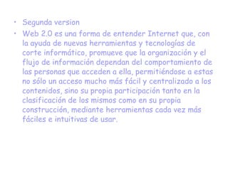Segunda version Web 2.0 es una forma de entender Internet que, con la ayuda de nuevas herramientas y tecnologías de corte informático, promueve que la organización y el flujo de información dependan del comportamiento de las personas que acceden a ella, permitiéndose a estas no sólo un acceso mucho más fácil y centralizado a los contenidos, sino su propia participación tanto en la clasificación de los mismos como en su propia construcción, mediante herramientas cada vez más fáciles e intuitivas de usar. 