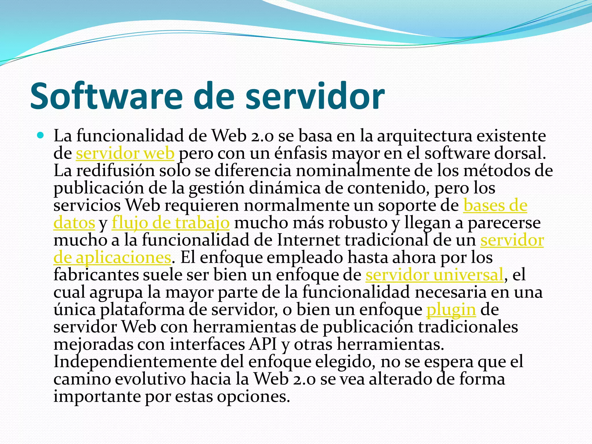 Software de servidorLa funcionalidad de Web 2.0 se basa en la arquitectura existente de servidor web pero con un énfasis mayor en el software dorsal. La redifusión solo se diferencia nominalmente de los métodos de publicación de la gestión dinámica de contenido, pero los servicios Web requieren normalmente un soporte de bases de datos y flujo de trabajo mucho más robusto y llegan a parecerse mucho a la funcionalidad de Internet tradicional de un servidor de aplicaciones. El enfoque empleado hasta ahora por los fabricantes suele ser bien un enfoque de servidor universal, el cual agrupa la mayor parte de la funcionalidad necesaria en una única plataforma de servidor, o bien un enfoque plugin de servidor Web con herramientas de publicación tradicionales mejoradas con interfaces API y otras herramientas. Independientemente del enfoque elegido, no se espera que el camino evolutivo hacia la Web 2.0 se vea alterado de forma importante por estas opciones.