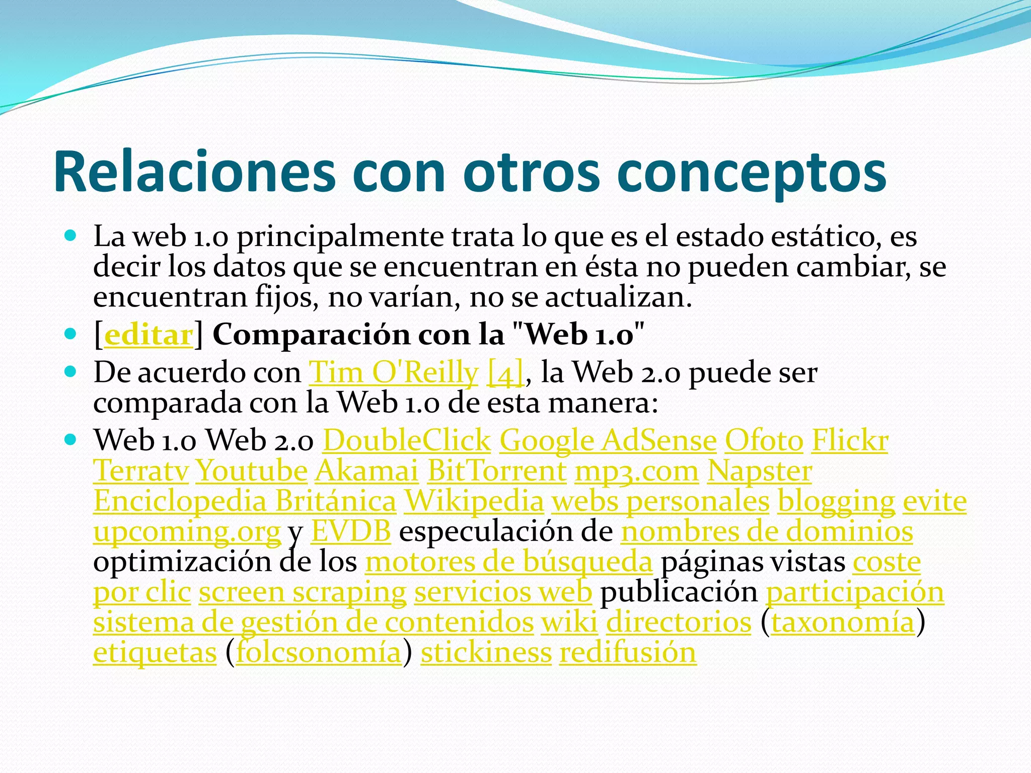 Relaciones con otros conceptosLa web 1.0 principalmente trata lo que es el estado estático, es decir los datos que se encuentran en ésta no pueden cambiar, se encuentran fijos, no varían, no se actualizan.[editar] Comparación con la "Web 1.0"De acuerdo con Tim O'Reilly[4], la Web 2.0 puede ser comparada con la Web 1.0 de esta manera:Web 1.0 Web 2.0 DoubleClickGoogle AdSenseOfotoFlickrTerratvYoutubeAkamaiBitTorrentmp3.comNapsterEnciclopedia BritánicaWikipediawebs personalesbloggingeviteupcoming.org y EVDB especulación de nombres de dominios optimización de los motores de búsqueda páginas vistas coste por clicscreenscrapingservicios web publicación participaciónsistema de gestión de contenidoswikidirectorios (taxonomía) etiquetas (folcsonomía) stickinessredifusión