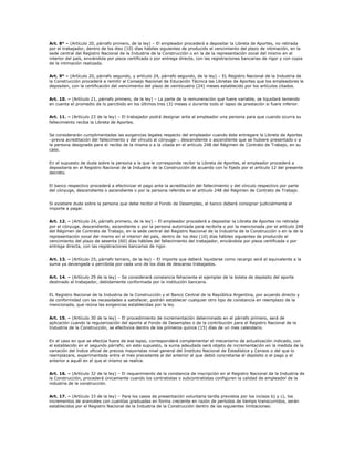 Art. 8° – (Artículo 20, párrafo primero, de la ley) – El empleador procederá a depositar la Libreta de Aportes, no retirada
por el trabajador, dentro de los diez (10) días hábiles siguientes de producido el vencimiento del plazo de intimación, en la
sede central del Registro Nacional de la Industria de la Construcción o en la de la representación zonal del mismo en el
interior del país, enviándola por pieza certificada o por entrega directa, con las registraciones bancarias de rigor y con copia
de la intimación realizada.


Art. 9° – (Artículo 20, párrafo segundo, y artículo 24, párrafo segundo, de la ley) – EL Registro Nacional de la Industria de
la Construcción procederá a remitir al Consejo Nacional de Educación Técnica las Libretas de Aportes que los empleadores le
depositen, con la certificación del vencimiento del plazo de veinticuatro (24) meses establecido por los artículos citados.


Art. 10. – (Artículo 21, párrafo primero, de la ley) – La parte de la remuneración que fuere variable, se liquidará teniendo
en cuenta el promedio de lo percibido en los últimos tres (3) meses o durante todo el lapso de prestación si fuere inferior.


Art. 11. – (Artículo 23 de la ley) – El trabajador podrá designar ante el empleador una persona para que cuando ocurra su
fallecimiento reciba la Libreta de Aportes.


Se considerarán cumplimentadas las exigencias legales respecto del empleador cuando éste entregare la Libreta de Aportes
–previa acreditación del fallecimiento y del vínculo al cónyuge–, descendiente o ascendiente que se hubiere presentado o a
la persona designada para el recibo de la misma o a la citada en el artículo 248 del Régimen de Contrato de Trabajo, en su
caso.


En el supuesto de duda sobre la persona a la que le corresponde recibir la Libreta de Aportes, el empleador procederá a
depositarla en el Registro Nacional de la Industria de la Construcción de acuerdo con lo fijado por el artículo 12 del presente
decreto.


El banco respectivo procederá a efectivizar el pago ante la acreditación del fallecimiento y del vínculo respectivo por parte
del cónyuge, descendiente o ascendiente o por la persona referida en el artículo 248 del Régimen de Contrato de Trabajo.


Si existiere duda sobre la persona que debe recibir el Fondo de Desempleo, el banco deberá consignar judicialmente el
importe a pagar.


Art. 12. – (Artículo 24, párrafo primero, de la ley) – El empleador procederá a depositar la Libreta de Aportes no retirada
por el cónyuge, descendiente, ascendiente o por la persona autorizada para recibirla o por la mencionada por el artículo 248
del Régimen de Contrato de Trabajo, en la sede central del Registro Nacional de la Industria de la Construcción o en la de la
representación zonal del mismo en el interior del país, dentro de los diez (10) días hábiles siguientes de producido el
vencimiento del plazo de sesenta (60) días hábiles del fallecimiento del trabajador, enviándola por pieza certificada o por
entrega directa, con las registraciones bancarias de rigor.


Art. 13. – (Artículo 25, párrafo tercero, de la ley) – El importe que deberá liquidarse como recargo será el equivalente a la
suma ya devengada o percibida por cada uno de los días de descanso trabajados.


Art. 14. – (Artículo 29 de la ley) – Se considerará constancia fehaciente el ejemplar de la boleta de depósito del aporte
destinado al trabajador, debidamente conformada por la institución bancaria.


EL Registro Nacional de la Industria de la Construcción y el Banco Central de la República Argentina, por acuerdo directo y
de conformidad con las necesidades a satisfacer, podrán establecer cualquier otro tipo de constancia en reemplazo de la
mencionada, que reúna las exigencias establecidas por la ley.


Art. 15. – (Artículo 30 de la ley) – El procedimiento de incrementación determinado en el párrafo primero, será de
aplicación cuando la regularización del aporte al Fondo de Desempleo o de la contribución para el Registro Nacional de la
Industria de la Construcción, se efectivice dentro de los primeros quince (15) días de un mes calendario.


En el caso en que se efectúe fuera de ese lapso, corresponderá complementar el mecanismo de actualización indicado, con
el establecido en el segundo párrafo; en este supuesto, la suma adeudada será objeto de incrementación en la medida de la
variación del índice oficial de precios mayoristas nivel general del Instituto Nacional de Estadística y Censos o del que lo
reemplazare, experimentada entre el mes precedente al del anterior al que debió concretarse el depósito o el pago y el
anterior a aquél en el que el mismo se realice.


Art. 16. – (Artículo 32 de la ley) – El requerimiento de la constancia de inscripción en el Registro Nacional de la Industria de
la Construcción, procederá únicamente cuando los contratistas o subcontratistas configuren la calidad de empleador de la
industria de la construcción.


Art. 17. – (Artículo 33 de la ley) – Para los casos de presentación voluntaria tardía previstos por los incisos b) y c), los
incrementos de aranceles con cuantías graduadas en forma creciente en razón de períodos de tiempo transcurridos, serán
establecidos por el Registro Nacional de la Industria de la Construcción dentro de las siguientes limitaciones:
 