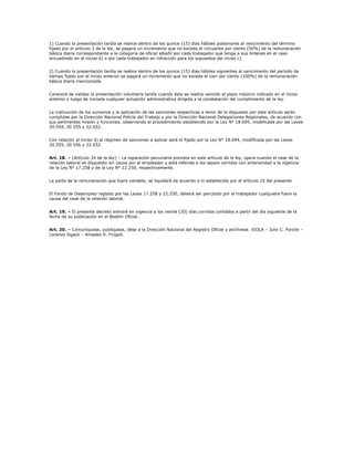 1) Cuando la presentación tardía se realice dentro de los quince (15) días hábiles posteriores al vencimiento del término
fijado por el artículo 3 de la ley, se pagará un incremento que no exceda el cincuenta por ciento (50%) de la remuneración
básica diaria correspondiente a la categoría de oficial albañil por cada trabajador que tenga a sus órdenes en el caso
encuadrado en el inciso b) o por cada trabajador en infracción para los supuestos del inciso c).


2) Cuando la presentación tardía se realice dentro de los quince (15) días hábiles siguientes al vencimiento del período de
tiempo fijado por el inciso anterior se pagará un incremento que no exceda el cien por ciento (100%) de la remuneración
básica diaria mencionada.


Carecerá de validez la presentación voluntaria tardía cuando ésta se realice vencido el plazo máximo indicado en el inciso
anterior o luego de iniciada cualquier actuación administrativa dirigida a la constatación del cumplimiento de la ley.


La instrucción de los sumarios y la aplicación de las sanciones respectivas a tenor de lo dispuesto por este artículo serán
cumplidas por la Dirección Nacional Policía del Trabajo y por la Dirección Nacional Delegaciones Regionales, de acuerdo con
sus pertinentes misión y funciones, observando el procedimiento establecido por la Ley N° 18.695, modificada por las Leyes
20.554, 20 555 y 22.052.


Con relación al inciso d) el régimen de sanciones a aplicar será el fijado por la Ley N° 18.694, modificada por las Leyes
20.555, 20 556 y 22.052.


Art. 18. – (Artículo 34 de la ley) – La reparación pecuniaria prevista en este artículo de la ley, opera cuando el cese de la
relación laboral es dispuesto sin causa por el empleador y está referida a los lapsos corridos con anterioridad a la vigencia
de la Ley N° 17.258 y de la Ley N° 22.250, respectivamente.


La parte de la remuneración que fuere variable, se liquidará de acuerdo a lo establecido por el artículo 10 del presente.


El Fondo de Desempleo reglado por las Leyes 17.258 y 22.250, deberá ser percibido por el trabajador cualquiera fuere la
causa del cese de la relación laboral.


Art. 19. – El presente decreto entrará en vigencia a los veinte (20) días corridos contados a partir del día siguiente de la
fecha de su publicación en el Boletín Oficial.


Art. 20. – Comuníquese, publíquese, dése a la Dirección Nacional del Registro Oficial y archívese. VIOLA – Julio C. Porcile –
Lorenzo Sigaut – Amadeo R. Frúgoli.
 