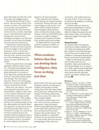 about their brains and what they could        getting Cs and lower previously).            connections." One student referred to
do to make their intelligence grow.              Other researchers have obtained           the value of effort: "If you do not give
   They learned that the brain is like a      similar findings with a growth-mind-set      up and you keep studying, you can find
muscle-the more they exercise it, the         intervention. Working with junior high       your way through."
stronger it becomes. They learned that        school students, Good, Aronson, and            Adolescents often see school as a
every time they try hard and learn            Inzlicht (2003) found an increase in         place where they perform for teachers
something new, their brain forms new          math and English achievement test            who then judge them. The growth
connections that, over time, make them        scores; working with college students,       mind-set changes that perspective and
smarter. They learned that intellectual       Aronson, Fried, and Good (2002) found        makes school a place where students
development is not the natural                an increase in students' valuing of          vigorously engage in learning for their
unfolding of intelligence, but rather the     academics, their enjoyment of school-        own benefit.
formation of new connections brought          work, and their grade point averages.
about through effort and learning.               To facilitate delivery of the growth-     Going Forward
   Students were riveted by this infor-       mind-set workshop to students, we            Our research shows that educators
mation. The idea that their intellectual      developed an interactive computer-           cannot hand students confidence on a
growth was largely in their hands fasci-                                                   silver platter by praising their intelli-
nated them. In fact, even the most                                                         gence. Instead, we can help them gain
disruptive students suddenly sat still                                                     the tools they need to maintain their
and took notice, with the most unruly         When students                                confidence in learning by keeping them
boy of the lot looking up at us and                                                        focused on the process of achievement.
saying, "You mean I don't have to be          believe that they                               Maybe we have produced a genera-
dumb?"                                                                                     tion of students who are more
   Indeed, the growth-mind-set message        can develop their                            dependent, fragile, and entitled than
appeared to unleash students' motiva-                                                      previous generations. If so, it's time for
tion. Although both groups had experi-        intelligence, they                           us to adopt a growth mind-set and learn
enced a steep decline in their math                                                        from our mistakes. It's time to deliver
grades during their first months of           focus on doing                               interventions that will truly boost
junior high, those receiving the growth-                                                   students' motivation, resilience, and
mind-set intervention showed a signifi-       just that.                                   learning. M
cant rebound. Their math grades
improved. Those in the control group,                                                      References
despite their excellent study skills inter-   based version of the intervention called     Aronson, J., Fried, C., & Good, C. (2002).
vention, continued their decline.             Brainology. Students work through six          Reducing the effects of stereotype threat
   What's more, the teachers-who were         modules, learning about the brain,             on African American college students by
                                                                                             shaping theories of intelligence. Journal of
unaware that the intervention work-           visiting virtual brain labs, doing virtual     Experimental Social Psychology, 38,
shops differed-singled out three times        brain experiments, seeing how the brain         113-125.
as many students in the growth-mind-          changes with learning, and learning          Binet, A. (1909/1973). Les idees modernes sur
set intervention as showing marked            how they can make their brains work            les enfants [Modem ideas on children].
changes in motivation. These students                                                        Paris: Flamarion. (Original work
                                              better and grow smarter.
had a heightened desire to work hard                                                          published 1909)
                                                 We tested our initial version in 20       Blackwell, L., Trzesniewski, K., & Dweck,
and learn. One striking example was the       New York City schools, with encour-            C. S. (2007). Implicit theories of intelli-
boy who thought he was dumb. Before           aging results. Almost all students             gence predict achievement across an
this experience, he had never put in any      (anonymously polled) reported changes          adolescent transition: A longitudinal
extra effort and often didn't turn his        in their study habits and motivation to        study and an intervention. Child Develop-
homework in on time. As a result of the                                                      ment, 78, 246-263.
                                              learn resulting directly from their          Cimpian, A., Arce, H., Markman, E. M., &
training, he worked for hours one             learning of the growth mind-set. One           Dweck, C. S. (2007). Subtle linguistic
evening to finish an assignment early so      student noted that as a result of the          cues impact children's motivation. Psycho-
that his teacher could review it and give     animation she had seen about the brain,        logical Science, 18, 314-316.
him a chance to revise it. He earned a        she could actually "picture the neurons      Doidge, N. (2007). The brain that changes
B+ on the assignment (he had been                                                            itse. Stories of personal triumph from the
                                              growing bigger as they make more               frontiersof brain science. New York: Viking.

38   EDUCATIONAL    LEADERSHIP/OCTOBER 2007
 