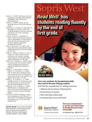 Dweck, C. S. (1999). Self-theories: Their role
   in motivation, personality and development.
   Philadelphia: Taylor and Francis
   /Psychology Press.
Dweck, C. S. (2006). Mindset: The new
   psychology of success. New York: Random
   House.
Ericsson, K. A., Chamess, N., Feltovich, P J.,
   & Hoffman, R. R. (Eds.). (2006). The
   Cambridgehandbook of expertise and expert
   performance. New York: Cambridge
   University Press.
Good, C., Aronson, J., & Inzlicht, M.
   (2003). Improving adolescents' standard-
   ized test performance: An intervention to
   reduce the effects of stereotype threat.
  Journal of Applied Developmental
   Psychology, 24, 645-662.
Grant, H., & Dweck, C. S. (2003). Clari-
   fying achievement goals and their impact.
  Journal of Personalityand Social Psychology,
   85, 541-553.
Hong, Y.Y, Chiu, C., Dweck, C. S., Lin, D.,
   & Wan, W (1999). Implicit theories,
   attributions, and coping: A meaning
   system approach. Journal of Personality
   and Social Psychology, 77, 588-599.
Kamins, M., & Dweck, C. S. (1999). Person
   vs. process praise and criticism: Implica-
   tions for contingent self-worth and
   coping. Developmental Psychology, 35,
   835-847.
Mangels, J. A., Butterfield, B., Lamb, J.,
   Good, C. D., & Dweck, C. S. (2006).
   Why do beliefs about intelligence influ-
   ence learning success? A social-cognitive-
   neuroscience model. Social, Cognitive, and
   Affective Neuroscience, 1, 75-86.
Mueller, C. M., & Dweck, C. S. (1998).
   Intelligence praise can undermine motiva-     Give your students the foundational skills
   tion and performance. Journal of Person-
   ality and Sodal Psychology, 75, 33-52.        they need to become lifelong readers!
Nussbaum, A. D., & Dweck, C. S. (2007).          Read Well, the comprehensive K-1 reading curriculum:
   Defensiveness vs. remediation: Self-
   theories and modes of self-esteem mainte-         "•
                                                      Addresses the key elements of Reading First
   nance. Personality and Social Psychology
   Bulletin.                                         "*
                                                      Teaches literacy to mastery
Sternberg, R. (2005). Intelligence, compe-           "*
                                                      Meets individual student needs
   tence, and expertise. In A. Elliot & C. S.
   Dweck (Eds.), The handbook of competence          "*
                                                      Accelerates fluency across skill levels
   and motivation (pp. 15-30). New York:
   Guilford Press.

                                                                                        Visit www.readwell.net/fcrr
                                                                                        to read the new Florida Center
Carol S. Dweck is the Lewis and Virginia
Eaton Professor of Psychology at Stan-           M         SoprisWest'                  for Reading Research review
ford University and the author of                           EDUCATIONAL SERVICES        of Read Well.
Mindset: The New Psychology of                             A Cambium Learning Company   www.sopriswest.com   (800) 547-6747
Success (Random House, 2006).


                                                           ASSOCIATION FOR SUPERVISION    AND   CURRICULUM DEVELOPMENT
 