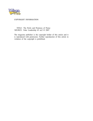 COPYRIGHT INFORMATION



  TITLE: The Perils and Promises of Praise
SOURCE: Educ Leadership 65 no2 O 2007

The magazine publisher is the copyright holder of this article and it
is reproduced with permission. Further reproduction of this article in
violation of the copyright is prohibited.
 