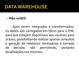  Não volátil:
Após serem integrados e transformados,
os dados são carregados em bloco para o DW,
para que estejam disponíveis aos usuários para
acesso, possibilitando realizar apenas consultas
e geração de relatórios necessários à tomada
de decisão, não permitindo, portanto
atualizações nos mesmos.
 