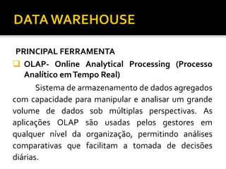 PRINCIPAL FERRAMENTA
 OLAP- Online Analytical Processing (Processo
Analítico emTempo Real)
Sistema de armazenamento de dados agregados
com capacidade para manipular e analisar um grande
volume de dados sob múltiplas perspectivas. As
aplicações OLAP são usadas pelos gestores em
qualquer nível da organização, permitindo análises
comparativas que facilitam a tomada de decisões
diárias.
 