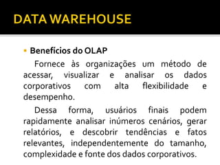  Benefícios do OLAP
Fornece às organizações um método de
acessar, visualizar e analisar os dados
corporativos com alta flexibilidade e
desempenho.
Dessa forma, usuários finais podem
rapidamente analisar inúmeros cenários, gerar
relatórios, e descobrir tendências e fatos
relevantes, independentemente do tamanho,
complexidade e fonte dos dados corporativos.
 