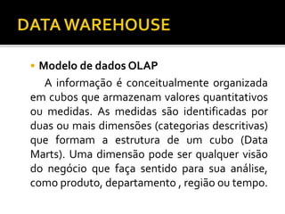  Modelo de dados OLAP
A informação é conceitualmente organizada
em cubos que armazenam valores quantitativos
ou medidas. As medidas são identificadas por
duas ou mais dimensões (categorias descritivas)
que formam a estrutura de um cubo (Data
Marts). Uma dimensão pode ser qualquer visão
do negócio que faça sentido para sua análise,
como produto, departamento , região ou tempo.
 