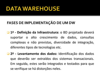 FASES DE IMPLEMENTAÇÃO DE UM DW
 1ª - Definição da Infraestrutura: o BD projetado deverá
suportar o alto crescimento de dados, consultas
complexas e não previstas, diversidade de integração,
diferentes tipos de tecnologias etc.
 2ª - Levantamento dos dados: Identificação dos dados
que deverão ser extraídos dos sistemas transacionais.
Em seguida, estes serão integrados e testados para que
se verifique se há distorções neles.
 