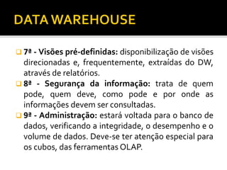  7ª - Visões pré-definidas: disponibilização de visões
direcionadas e, frequentemente, extraídas do DW,
através de relatórios.
 8ª - Segurança da informação: trata de quem
pode, quem deve, como pode e por onde as
informações devem ser consultadas.
 9ª - Administração: estará voltada para o banco de
dados, verificando a integridade, o desempenho e o
volume de dados. Deve-se ter atenção especial para
os cubos, das ferramentas OLAP.
 
