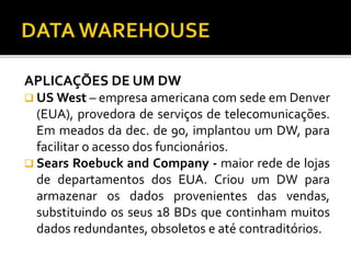 APLICAÇÕES DE UM DW
 US West – empresa americana com sede em Denver
(EUA), provedora de serviços de telecomunicações.
Em meados da dec. de 90, implantou um DW, para
facilitar o acesso dos funcionários.
 Sears Roebuck and Company - maior rede de lojas
de departamentos dos EUA. Criou um DW para
armazenar os dados provenientes das vendas,
substituindo os seus 18 BDs que continham muitos
dados redundantes, obsoletos e até contraditórios.
 