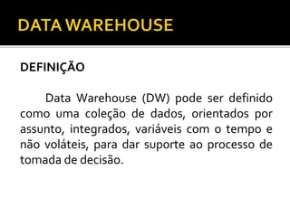 DEFINIÇÃO
Data Warehouse (DW) pode ser definido
como uma coleção de dados, orientados por
assunto, integrados, variáveis com o tempo e
não voláteis, para dar suporte ao processo de
tomada de decisão.
 