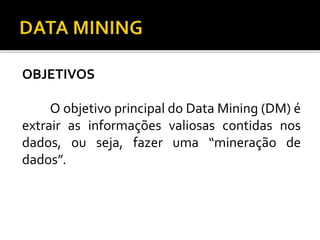 OBJETIVOS
O objetivo principal do Data Mining (DM) é
extrair as informações valiosas contidas nos
dados, ou seja, fazer uma “mineração de
dados”.
 