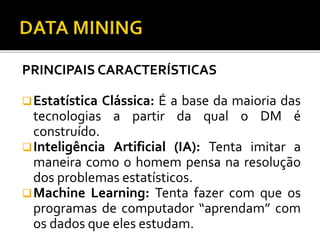 PRINCIPAIS CARACTERÍSTICAS
Estatística Clássica: É a base da maioria das
tecnologias a partir da qual o DM é
construído.
Inteligência Artificial (IA): Tenta imitar a
maneira como o homem pensa na resolução
dos problemas estatísticos.
Machine Learning: Tenta fazer com que os
programas de computador “aprendam” com
os dados que eles estudam.
 