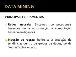 PRINCIPAIS FERRAMENTAS
 Redes neurais: Sistemas computacionais
baseados numa aproximação à computação
baseada em ligações.
 Indução de regras: Refere-se à detecção de
tendências dentro de grupos de dados, ou de
“regras” sobre o dado.
 