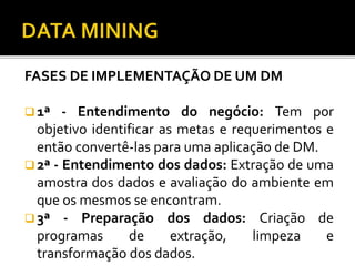 FASES DE IMPLEMENTAÇÃO DE UM DM
 1ª - Entendimento do negócio: Tem por
objetivo identificar as metas e requerimentos e
então convertê-las para uma aplicação de DM.
 2ª - Entendimento dos dados: Extração de uma
amostra dos dados e avaliação do ambiente em
que os mesmos se encontram.
 3ª - Preparação dos dados: Criação de
programas de extração, limpeza e
transformação dos dados.
 