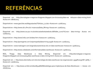 Disponível em: <http://tecnologiae-e-negocios-thiagoreis.blogspot.com.br/2010/04/data-wa rehouse-e-data-mining.html>
Acesso em: 08/06/2014.
Disponível em: <www.geocities.ws/ldaguia/aulas/TI/Aula21_22.doc> Acesso em: 12/06/2014.
Disponível em: <http://www.dct.ufms.br/~mzanusso/Data_Mining> Acesso em: 12/06/2014.
Disponível em: <http://www.cce.puc-rio.br/sitecce/website/website.dll/folder_curso?nCurso= data-mining> Acesso em:
12/06/2014.
Disponível em: <http://www.knbs.com.br/data.htm>Acesso em: 12/06/2014.
Disponível em: <http://portogente.com.br/portopedia/datamining-73758> Acesso em: 12/06/2014.
Disponível em: <www.tiselvagem.com.br/geral/caracteristicas-de-um-data-warehouse/> Acesso em: 15/06/2014.
Disponível em: <http://www.coladaweb.com/informatica/data-warehouse> Acesso em: 15/06/2014.
REIS, Thiago. Data Warehouse e Data Mining. Disponível em: <http://tecnologiae-e-negocios-
thiagoreis.blogspot.com.br/2010/04/data-warehouse-e-data-mining.html> Acesso em: 10/06/2014.
Disponível em: < http://www.devmedia.com.br/a-tecnologia-de-data-warehouse-nas-organizacoes/ 5939#ixzz35HW 7ph83 >
Acesso em: 20/06/2014.
Disponível em: < http://www.scribd.com/doc/8504866/Metodologia-para-Implantacao-de-Data-Warehouse> > Acesso em:
26/06/2014.
 