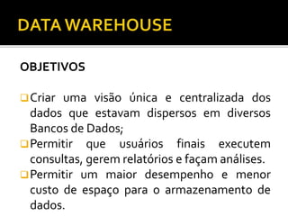 OBJETIVOS
Criar uma visão única e centralizada dos
dados que estavam dispersos em diversos
Bancos de Dados;
Permitir que usuários finais executem
consultas, gerem relatórios e façam análises.
Permitir um maior desempenho e menor
custo de espaço para o armazenamento de
dados.
 