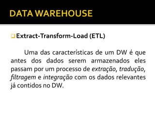 Extract-Transform-Load (ETL)
Uma das características de um DW é que
antes dos dados serem armazenados eles
passam por um processo de extração, tradução,
filtragem e integração com os dados relevantes
já contidos no DW.
 