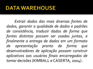 Extrair dados das mais diversas fontes de
dados, garantir a qualidade de dados e padrões
de consistência, traduzir dados de forma que
fontes distintas possam ser usadas juntas, e
finalmente a entrega de dados em um formato
de apresentação pronto de forma que
desenvolvedores de aplicação possam construir
aplicativos aos usuários finais encarregados de
tomar decisões (KIMBALL e CASERTA, 2004) .
 