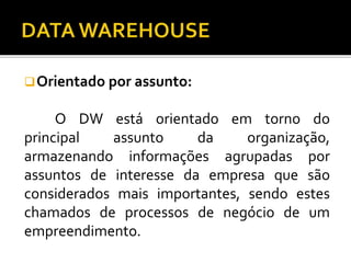 Orientado por assunto:
O DW está orientado em torno do
principal assunto da organização,
armazenando informações agrupadas por
assuntos de interesse da empresa que são
considerados mais importantes, sendo estes
chamados de processos de negócio de um
empreendimento.
 