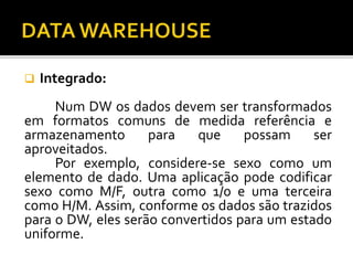 Integrado:
Num DW os dados devem ser transformados
em formatos comuns de medida referência e
armazenamento para que possam ser
aproveitados.
Por exemplo, considere-se sexo como um
elemento de dado. Uma aplicação pode codificar
sexo como M/F, outra como 1/0 e uma terceira
como H/M. Assim, conforme os dados são trazidos
para o DW, eles serão convertidos para um estado
uniforme.
 