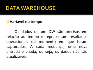 Variável no tempo:
Os dados de um DW são precisos em
relação ao tempo e representam resultados
operacionais do momento em que foram
capturados. A cada mudança, uma nova
entrada é criada, ou seja, os dados não são
atualizáveis.
 