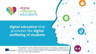This programme has been funded with
support from the European Commission
digital education that
promotes the digital
wellbeing of students
This publication has been produced with the support of the Erasmus+ Programme of the
European Union. The contents of this publication are the sole responsibility of the authors and
can in no way be taken to reflect the views of the National Agency and/or the European
Commission. 2018-1-UK01-KA203-48214.
 