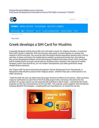 Original Deutsche Welle source in German:
http://www.dw.de/grieche-entwickelt-sim-karte-f%C3%BCr-muslime/a-17242055

Greek develops a SIM Card for Muslims
A specially designed mobile phone SIM card, will make it easier for religious Muslims , to exercise
their faith's duties in daily life. With this business idea wants a Greek Engineer to conquer the
markets in Africa and Asia. The countries with the largest Muslim population density exist in Africa
and Asia. In these continents the mobile phone market is growing extremely fast. According to
the current Development Report of the International Telecommunication Union ( ITU), more than
half of mobile phone contracts world-wide are drafted in Asia. However, the majority of mobile
handsets used in Asia and Africa, are not modern Smartphones, but older generation cheap
models (feature phones).
The "Islamic SIM" by the Greek electrical engineer Yiannis Hatzopoulos from Thessaloniki, is
designed to help Muslims practice their religious duties - whether they own a smart phone or an
older cell phone.
" With this SIM, the user can determine the prayer direction to Mecca on his phone , while receiving
ringtone notifications to alert him of the five daily prayer times; moreover, the phone for the
duration of a prayer session can be automatically switched to silent mode" , commends the Greek
engineer on the main characteristics of the new SIM . The engineer works together with the Danish
company Bluefish Technologies , a leading SIM card manufacturer, to market the service.

 