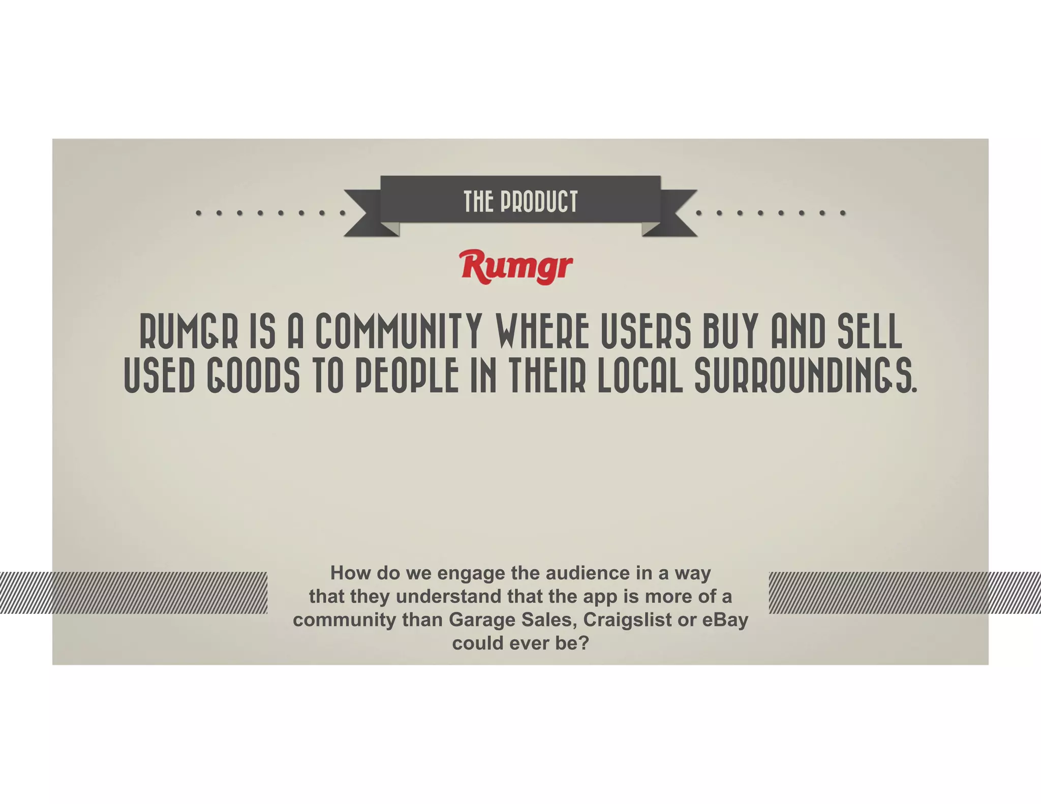 THE PRODUCT




 RUMGR IS A COMMUNITY WHERE USERS BUY AND SELL
USED GOODS TO PEOPLE IN THEIR LOCAL SURROUNDINGS.




             How do we engage the audience in a way
           that they understand that the app is more of a
          community than Garage Sales, Craigslist or eBay
                          could ever be?
 