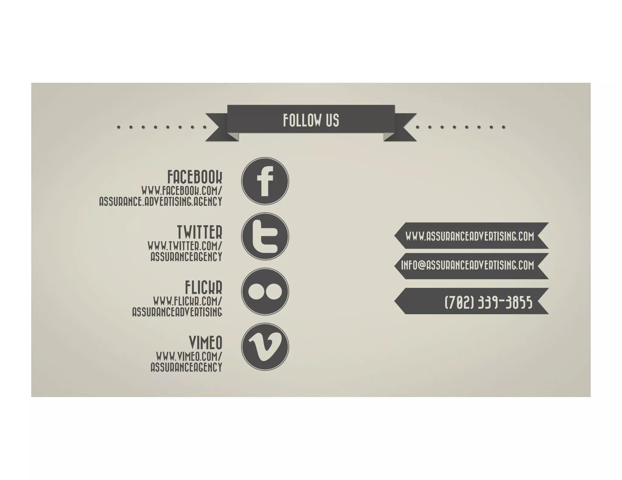 FOLLOW US



               FACEBOOK
         WWW.FACEBOOK.COM/
ASSURANCE.ADVERTISING.AGENCY


                 TWITTER                   WWW.ASSURANCEADVERTISING.COM
          WWW.TWITTER.COM/
          ASSURANCEAGENCY
                                           INFO@ASSURANCEADVERTISING.COM

                   FLICKR
           WWW.FLICKR.COM/                          (702) 339-3855
       ASSURANCEADVERTISING


                    VIMEO
            WWW.VIMEO.COM/
           ASSURANCEAGENCY
 
