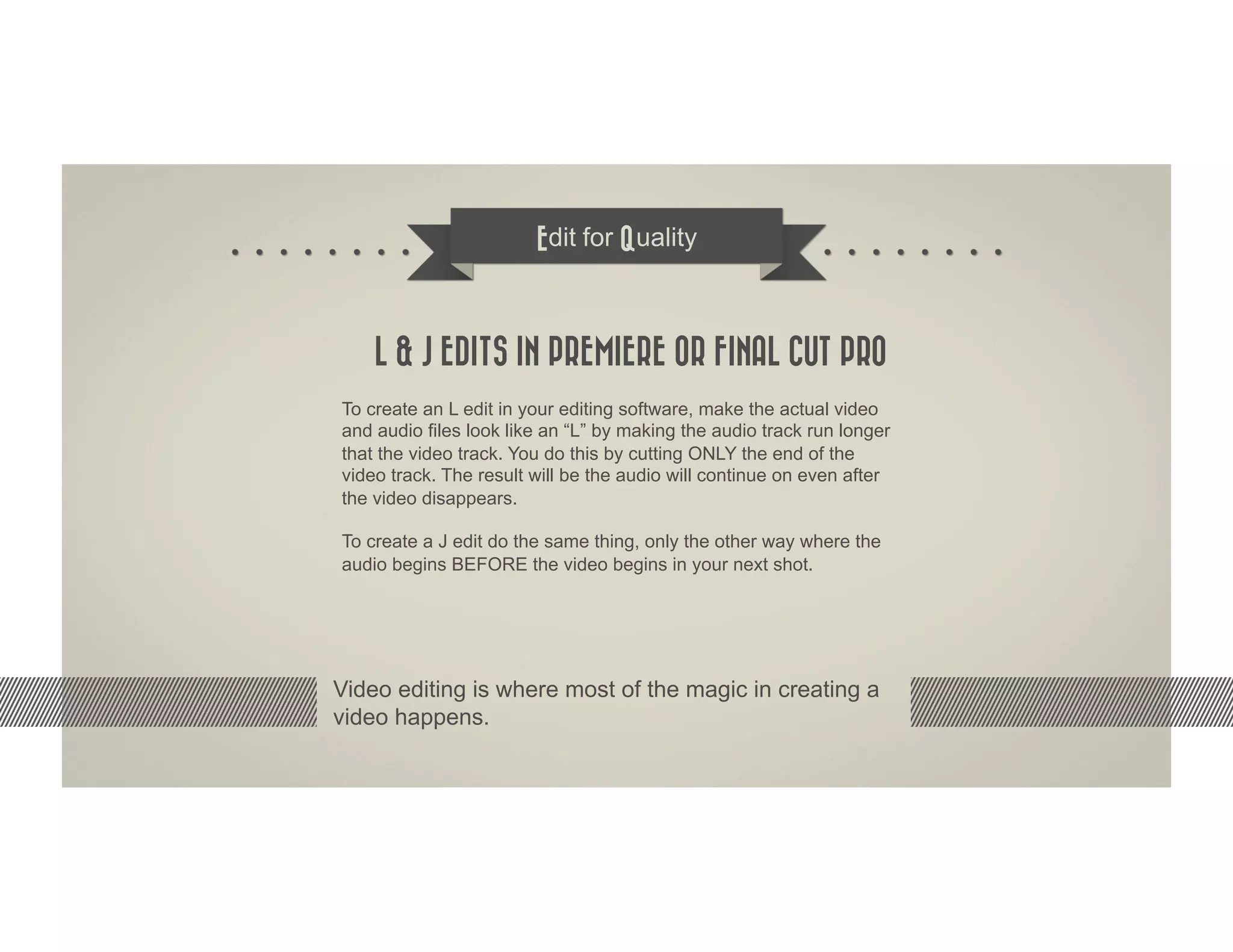 Edit for Quality



    L & J EDITS IN PREMIERE OR FINAL CUT PRO
To create an L edit in your editing software, make the actual video
and audio files look like an “L” by making the audio track run longer
that the video track. You do this by cutting ONLY the end of the
video track. The result will be the audio will continue on even after
the video disappears.

To create a J edit do the same thing, only the other way where the
audio begins BEFORE the video begins in your next shot.




Video editing is where most of the magic in creating a
video happens.
 