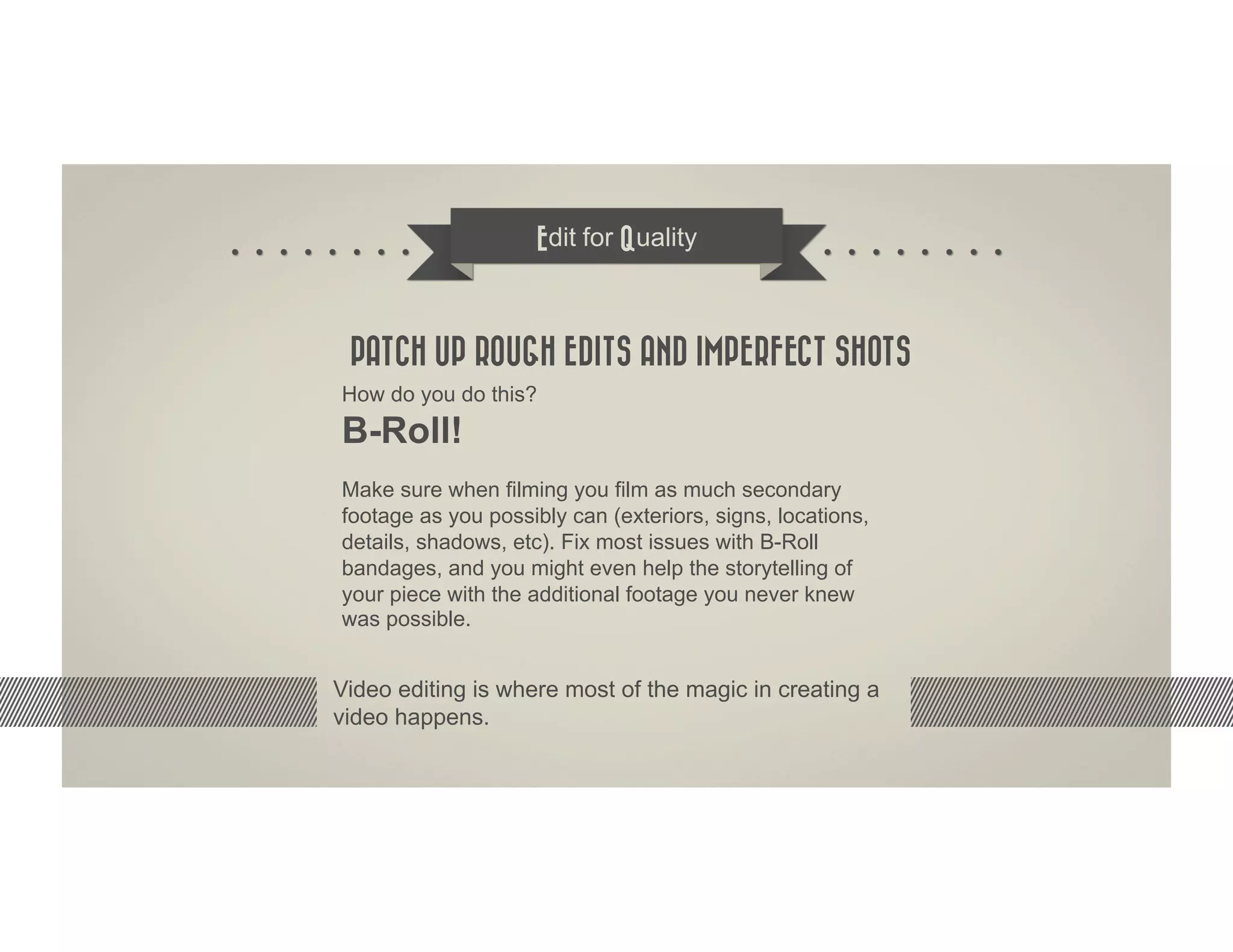 Edit for Quality



 PATCH UP ROUGH EDITS AND IMPERFECT SHOTS
How do you do this?
B-Roll!
Make sure when filming you film as much secondary
footage as you possibly can (exteriors, signs, locations,
details, shadows, etc). Fix most issues with B-Roll
bandages, and you might even help the storytelling of
your piece with the additional footage you never knew
was possible.


Video editing is where most of the magic in creating a
video happens.
 