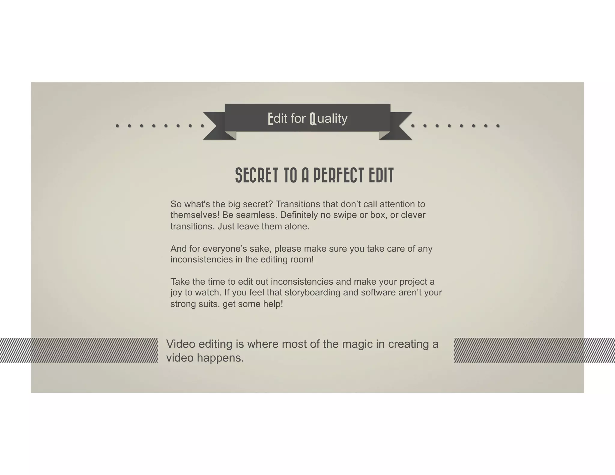 Edit for Quality



                SECRET TO A PERFECT EDIT
So what's the big secret? Transitions that don’t call attention to
themselves! Be seamless. Definitely no swipe or box, or clever
transitions. Just leave them alone.

And for everyone’s sake, please make sure you take care of any
inconsistencies in the editing room!

Take the time to edit out inconsistencies and make your project a
joy to watch. If you feel that storyboarding and software aren’t your
strong suits, get some help!



Video editing is where most of the magic in creating a
video happens.
 