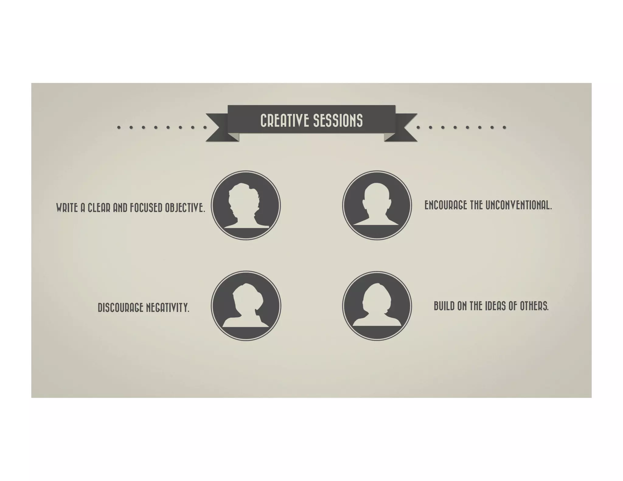 CREATIVE SESSIONS




WRITE A CLEAR AND FOCUSED OBJECTIVE.                       ENCOURAGE THE UNCONVENTIONAL.




          DISCOURAGE NEGATIVITY.                             BUILD ON THE IDEAS OF OTHERS.
 