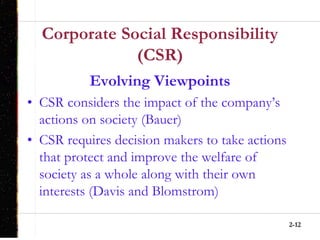 2-12
Corporate Social Responsibility
(CSR)
Evolving Viewpoints
• CSR considers the impact of the company’s
actions on society (Bauer)
• CSR requires decision makers to take actions
that protect and improve the welfare of
society as a whole along with their own
interests (Davis and Blomstrom)
 