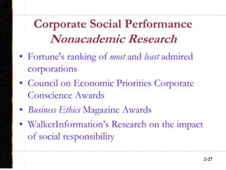 2-27
Corporate Social Performance
Nonacademic Research
• Fortune's ranking of most and least admired
corporations
• Council on Economic Priorities Corporate
Conscience Awards
• Business Ethics Magazine Awards
• WalkerInformation’s Research on the impact
of social responsibility
 