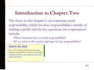 2-4
Introduction to Chapter Two
Search the Web
One of the leading corporations promoting
corporate responsibility is Proctor and Gamble:
www.pg.com/about_pg/corporate/corp_citize
nship_main.jhtml
The focus in this chapter is on corporate social
responsibility, which involves responsibilities outside of
making a profit and the key questions for corporations
include:
•Does business have a social responsibility?
•If so, what is the extent and type of the responsibility?
 