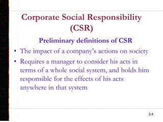 2-5
Corporate Social Responsibility
(CSR)
Preliminary definitions of CSR
• The impact of a company’s actions on society
• Requires a manager to consider his acts in
terms of a whole social system, and holds him
responsible for the effects of his acts
anywhere in that system
 