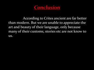 According to Crites ancient are far better
than modern. But we are unable to appreciate the
art and beauty of their language, only because
many of their customs, stories etc are not know to
us.
 