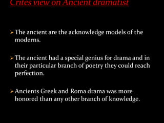 The ancient are the acknowledge models of the
moderns.
The ancient had a special genius for drama and in
their particular branch of poetry they could reach
perfection.
Ancients Greek and Roma drama was more
honored than any other branch of knowledge.
 