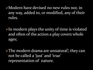 Modern have devised no new rules nor, in
any way, added to, or modified, any of their
rules.
In modern plays the unity of time is violated
and often of the action a play covers whole
ages;
The modern drama are unnatural’; they can
not be called a ‘just' and ‘true’
representation of nature.
 