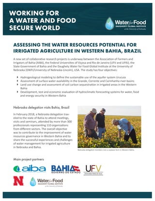 A new set of collaborative research projects is underway between the Association of Farmers and
Irrigators of Bahia (AIBA), the Federal Universities of Viçosa and Rio de Janeiro (UFV and UFRJ), the
State Government of Bahia and the Daughety Water for Food Global Institute at the University of
Nebraska (DWFI/University of Nebraska-Lincoln), USA. The study has four objectives:
 Hydrogeological modeling to define the sustainable use of the aquifer system Urucuia
 Assessment of surface water availability in the Grande, Corrente and Carinhanha river basins
 Land use change and assessment of soil carbon sequestration in irrigated areas in the Western
Bahia
 Development, test and economic evaluation of hydroclimatic forecasting systems for water, food
and energy security in Western Bahia
WORKING FOR
A WATER AND FOOD
SECURE WORLD
ASSESSING THE WATER RESOURCES POTENTIAL FOR
IRRIGATED AGRICULTURE IN WESTERN BAHIA, BRAZIL
In February 2018, a Nebraska delegation trav-
eled to the state of Bahia to attend meetings,
visits and seminars, attended by more than 300
professionals representing 110 organizations
from different sectors. The overall objective
was to contribute to the improvement of water
resources governance in Western Bahia and to
share the successful experiences and challenges
of water management for irrigated agriculture
in Nebraska and Bahia.
Main project partners
Nebraska delegation visits Bahia, Brazil
Nebraska delegation members visit a soybean farm in Western Bahia.
 