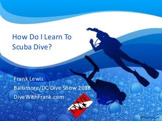 How Do I Learn To
Scuba Dive?
Frank Lewis
Baltimore/DC Dive Show 2018
DiveWithFrank.com
 