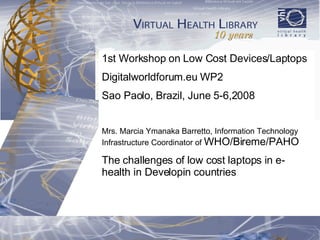 1st Workshop on Low Cost Devices/Laptops  Digitalworldforum.eu WP2 Sao Paolo, Brazil, June 5-6,2008 Mrs. Marcia Ymanaka Barretto, Information Technology Infrastructure Coordinator of  WHO/Bireme/PAHO The challenges of low cost laptops in e-health in Developin countries 