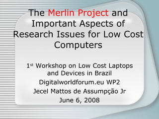 The  Merlin Project  and Important Aspects of Research Issues for Low Cost Computers 1 st  Workshop on Low Cost Laptops and Devices in Brazil Digitalworldforum.eu WP2 Jecel Mattos de Assump ção Jr June 6, 2008 